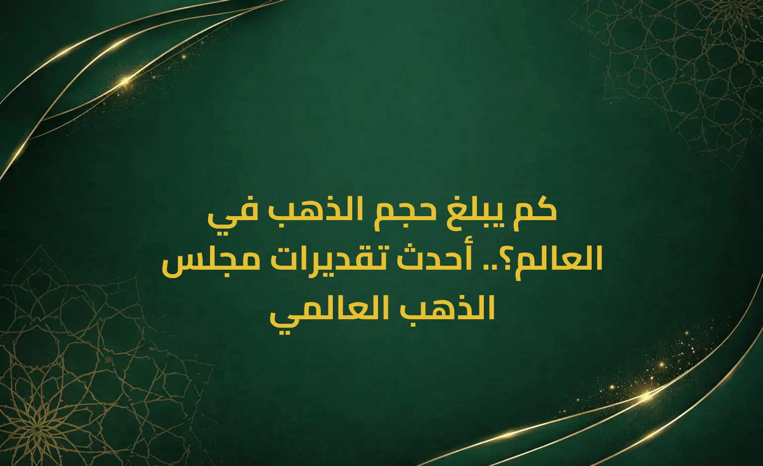كم يبلغ حجم الذهب في العالم؟.. أحدث تقديرات مجلس الذهب العالمي